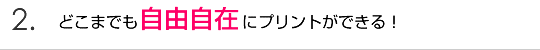 2.どこまでも自由自在にプリントができる！